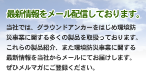 当社では、グラウンドアンカーをはじめ環境防災事業に関する多くの製品を取扱っております。これらの製品紹介、また環境防災事業に関する最新情報を当社からメールにてお届けします。 ぜひメルマガにご登録ください。