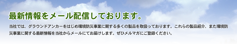当社では、グラウンドアンカーをはじめ環境防災事業に関する多くの製品を取扱っております。これらの製品紹介、また環境防災事業に関する最新情報を当社からメールにてお届けします。 ぜひメルマガにご登録ください。
